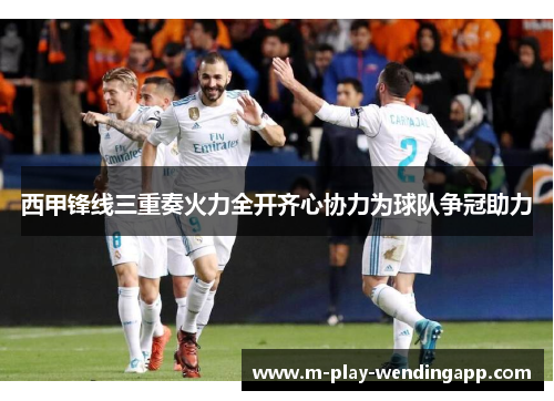 西甲锋线三重奏火力全开齐心协力为球队争冠助力 西甲锋线三重奏火力全开齐心协力为球队争冠助力