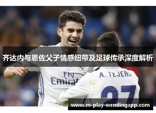 齐达内与恩佐父子情感纽带及足球传承深度解析 齐达内与恩佐父子情感纽带及足球传承深度解析