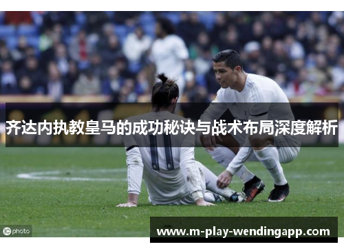 齐达内执教皇马的成功秘诀与战术布局深度解析 齐达内执教皇马的成功秘诀与战术布局深度解析