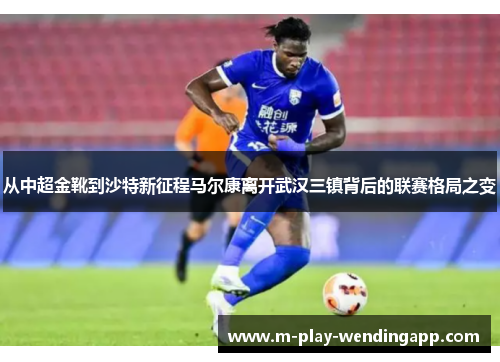 从中超金靴到沙特新征程马尔康离开武汉三镇背后的联赛格局之变