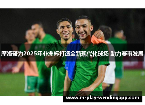 摩洛哥为2025年非洲杯打造全新现代化球场 助力赛事发展 摩洛哥为2025年非洲杯打造全新现代化球场 助力赛事发展