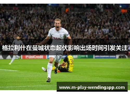 格拉利什在曼城状态起伏影响出场时间引发关注 格拉利什在曼城状态起伏影响出场时间引发关注
