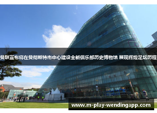 曼联宣布将在曼彻斯特市中心建设全新俱乐部历史博物馆 展现辉煌足坛历程