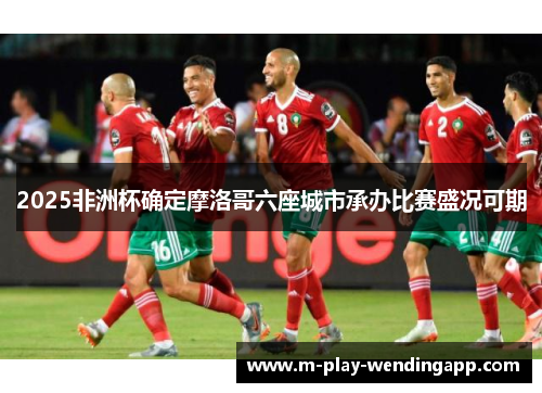 2025非洲杯确定摩洛哥六座城市承办比赛盛况可期 2025非洲杯确定摩洛哥六座城市承办比赛盛况可期