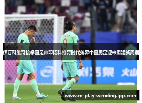 伊万科维奇接掌国足帅印扬科维奇时代落幕中国男足迎来重建新周期 伊万科维奇接掌国足帅印扬科维奇时代落幕中国男足迎来重建新周期