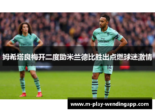 姆希塔良梅开二度助米兰德比胜出点燃球迷激情