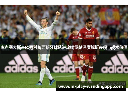 库卢塞夫斯基欧冠对阵西班牙球队进攻端贡献深度解析表现与战术价值