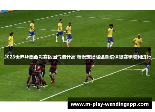 2026世界杯墨西哥赛区因气温升高 增设球场降温系统保障赛事顺利进行
