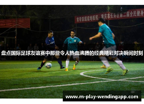 盘点国际足球友谊赛中那些令人热血沸腾的经典精彩对决瞬间时刻 盘点国际足球友谊赛中那些令人热血沸腾的经典精彩对决瞬间时刻